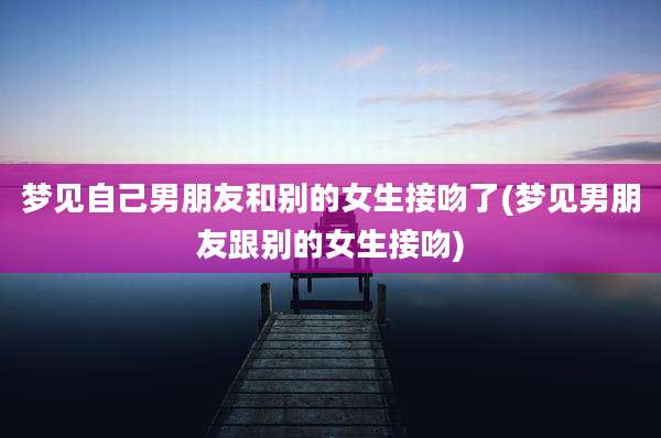 梦见自己男朋友和别的女生接吻了(梦见男朋友跟别的女生接吻)