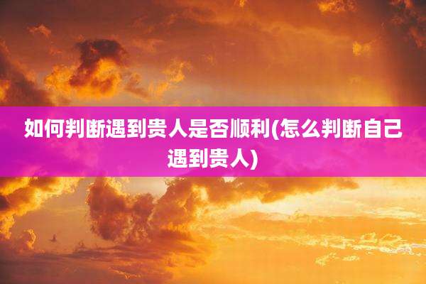 如何判断遇到贵人是否顺利(怎么判断自己遇到贵人)