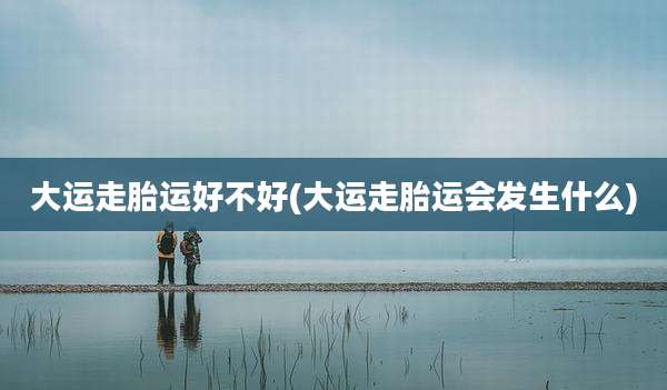 大运走胎运好不好(大运走胎运会发生什么)