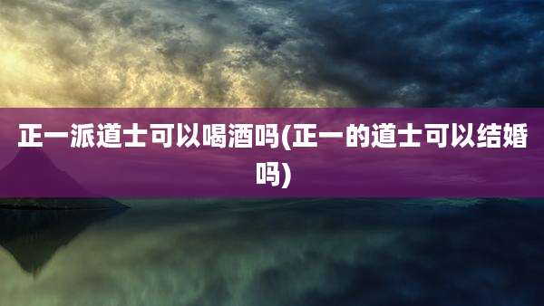 正一派道士可以喝酒吗(正一的道士可以结婚吗)