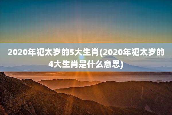 2020年犯太岁的5大生肖(2020年犯太岁的4大生肖是什么意思)