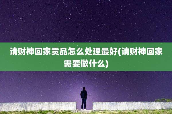 请财神回家贡品怎么处理最好(请财神回家需要做什么)