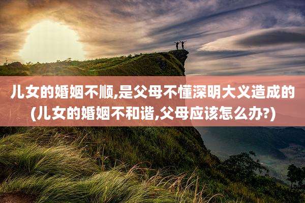 儿女的婚姻不顺,是父母不懂深明大义造成的(儿女的婚姻不和谐,父母应该怎么办?)