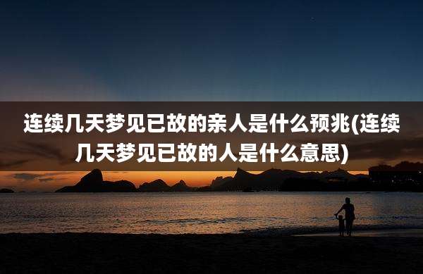 连续几天梦见已故的亲人是什么预兆(连续几天梦见已故的人是什么意思)