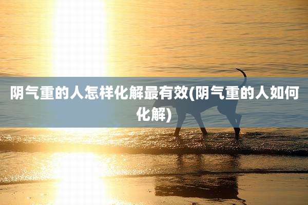 阴气重的人怎样化解最有效(阴气重的人如何化解)