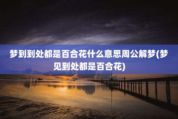 梦到到处都是百合花什么意思周公解梦(梦见到处都是百合花)
