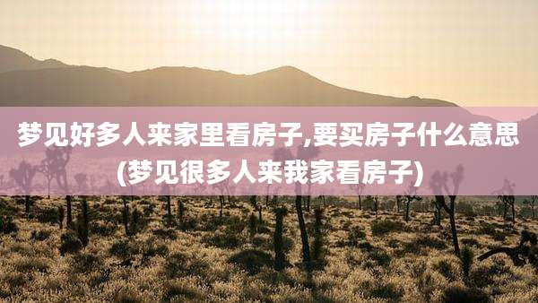 梦见好多人来家里看房子,要买房子什么意思(梦见很多人来我家看房子)