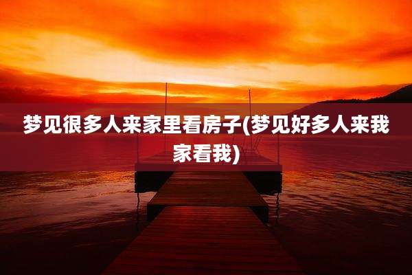 梦见很多人来家里看房子(梦见好多人来我家看我)
