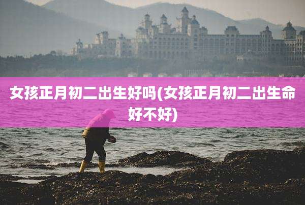 女孩正月初二出生好吗(女孩正月初二出生命好不好)