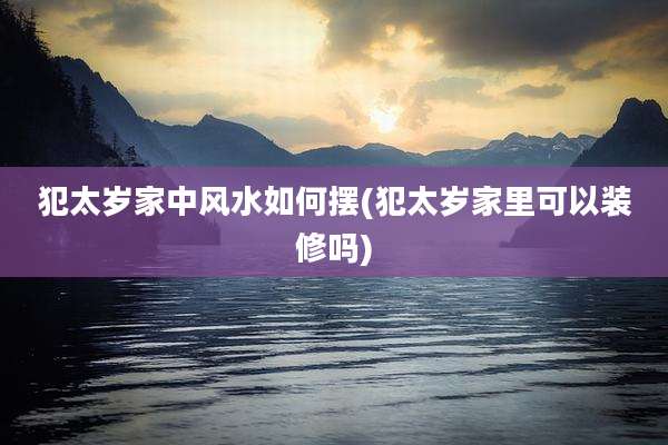 犯太岁家中风水如何摆(犯太岁家里可以装修吗)