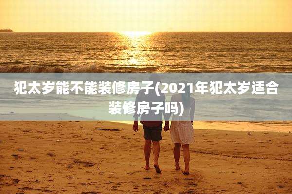犯太岁能不能装修房子(2021年犯太岁适合装修房子吗)