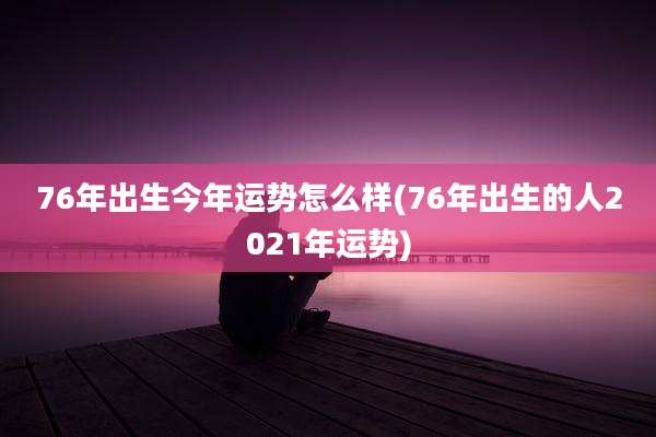 76年出生今年运势怎么样(76年出生的人2021年运势)