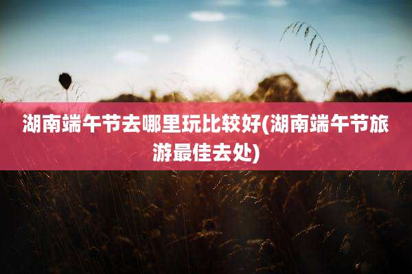 湖南端午节去哪里玩比较好(湖南端午节旅游最佳去处)