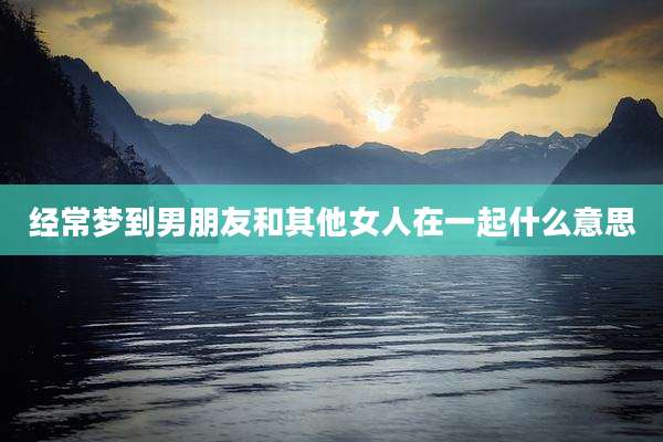 经常梦到男朋友和其他女人在一起什么意思