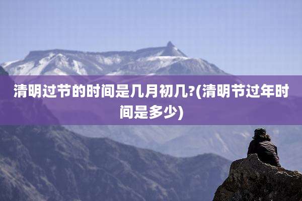 清明过节的时间是几月初几?(清明节过年时间是多少)