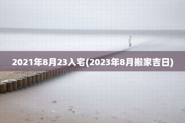 2021年8月23入宅(2023年8月搬家吉日)