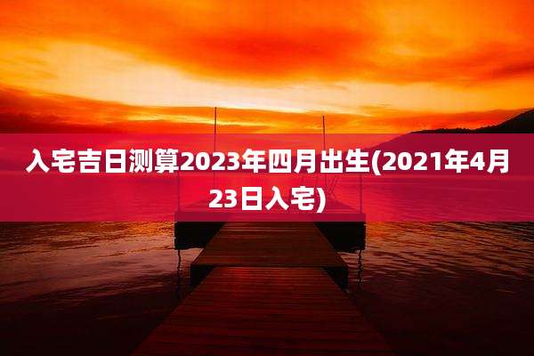 入宅吉日测算2023年四月出生(2021年4月23日入宅)