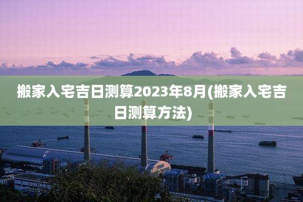搬家入宅吉日测算2023年8月(搬家入宅吉日测算方法)