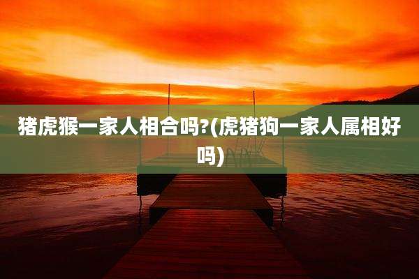 猪虎猴一家人相合吗?(虎猪狗一家人属相好吗)