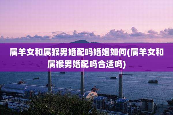 属羊女和属猴男婚配吗婚姻如何(属羊女和属猴男婚配吗合适吗)