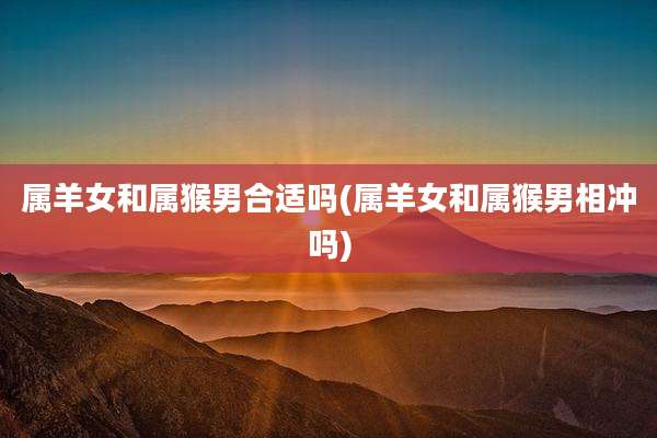 属羊女和属猴男合适吗(属羊女和属猴男相冲吗)