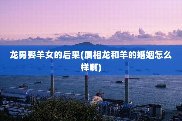 龙男娶羊女的后果(属相龙和羊的婚姻怎么样啊)