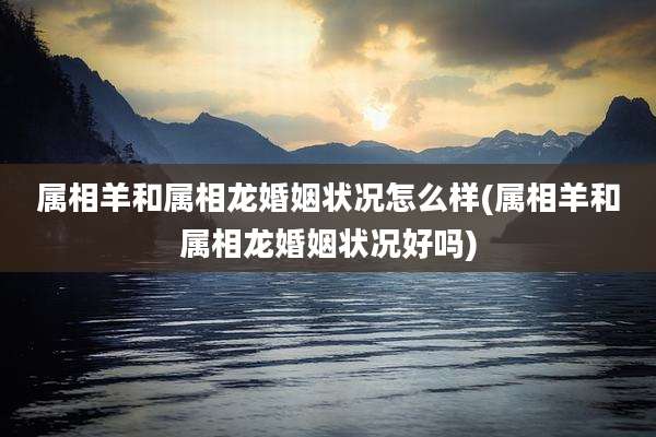 属相羊和属相龙婚姻状况怎么样(属相羊和属相龙婚姻状况好吗)