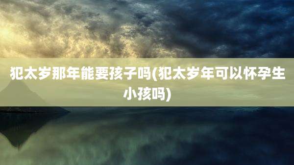 犯太岁那年能要孩子吗(犯太岁年可以怀孕生小孩吗)