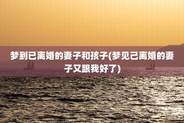 梦到已离婚的妻子和孩子(梦见己离婚的妻子又跟我好了)