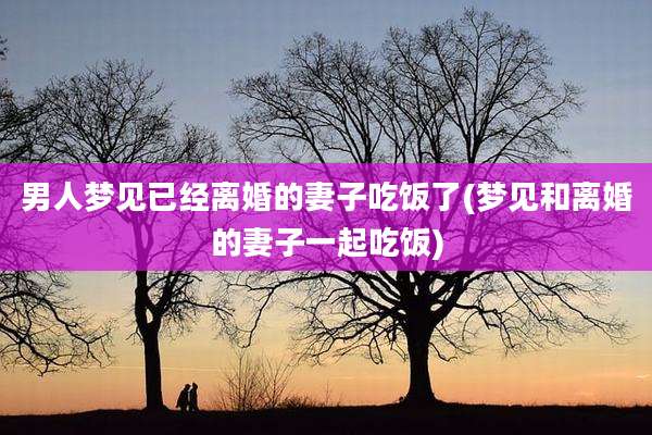 男人梦见已经离婚的妻子吃饭了(梦见和离婚的妻子一起吃饭)