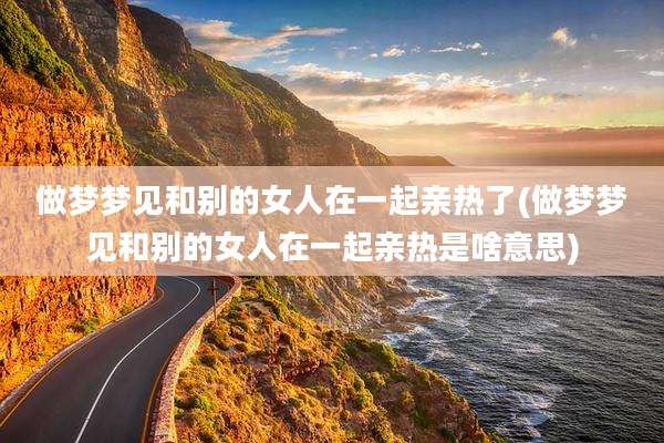 做梦梦见和别的女人在一起亲热了(做梦梦见和别的女人在一起亲热是啥意思)