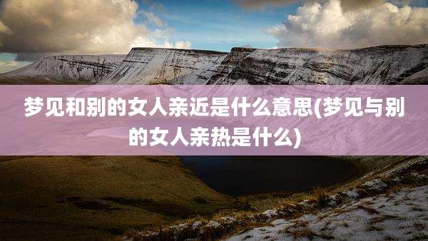 梦见和别的女人亲近是什么意思(梦见与别的女人亲热是什么)