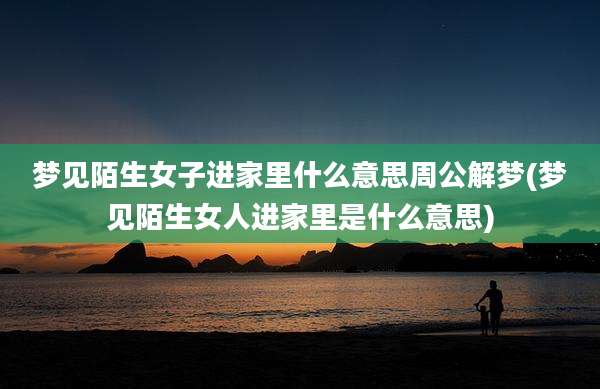 梦见陌生女子进家里什么意思周公解梦(梦见陌生女人进家里是什么意思)