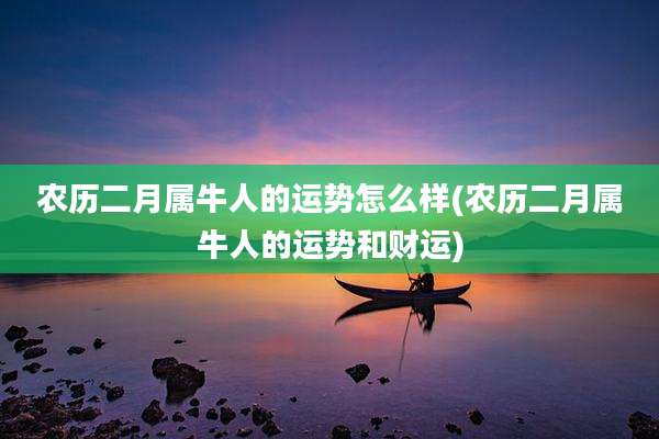 农历二月属牛人的运势怎么样(农历二月属牛人的运势和财运)