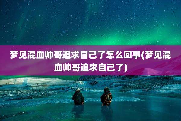 梦见混血帅哥追求自己了怎么回事(梦见混血帅哥追求自己了)