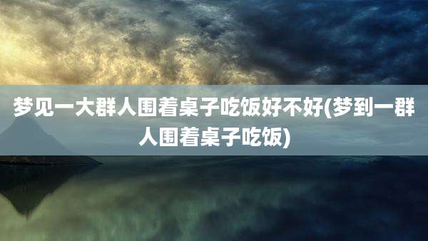 梦见一大群人围着桌子吃饭好不好(梦到一群人围着桌子吃饭)