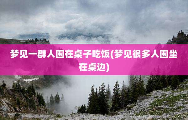 梦见一群人围在桌子吃饭(梦见很多人围坐在桌边)