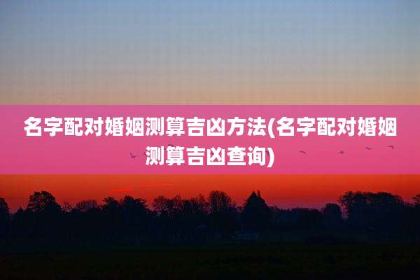 名字配对婚姻测算吉凶方法(名字配对婚姻测算吉凶查询)
