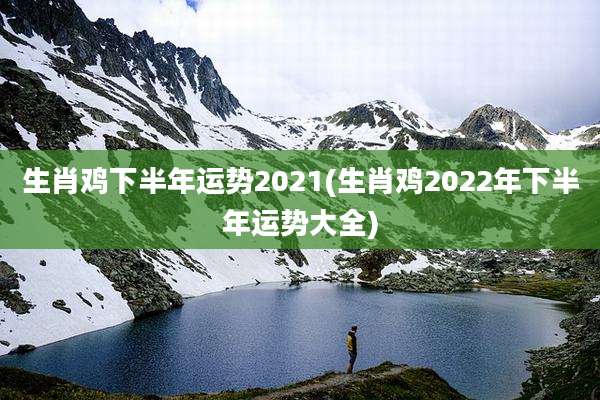 生肖鸡下半年运势2021(生肖鸡2022年下半年运势大全)