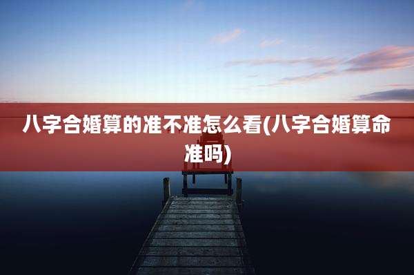 八字合婚算的准不准怎么看(八字合婚算命准吗)