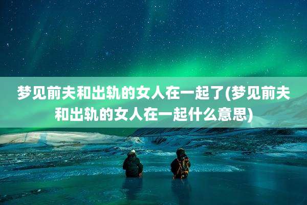 梦见前夫和出轨的女人在一起了(梦见前夫和出轨的女人在一起什么意思)