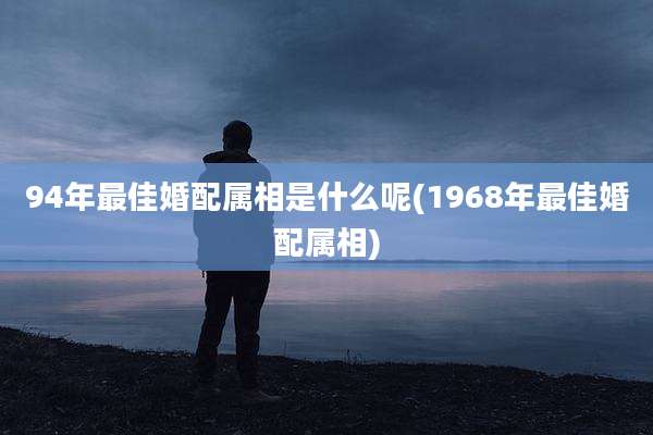 94年最佳婚配属相是什么呢(1968年最佳婚配属相)