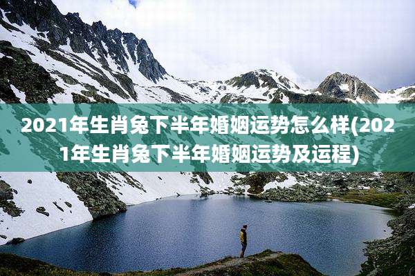 2021年生肖兔下半年婚姻运势怎么样(2021年生肖兔下半年婚姻运势及运程)