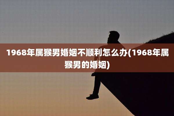 1968年属猴男婚姻不顺利怎么办(1968年属猴男的婚姻)