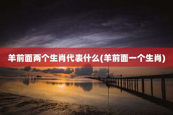 羊前面两个生肖代表什么(羊前面一个生肖)