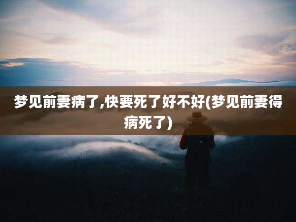 梦见前妻病了,快要死了好不好(梦见前妻得病死了)