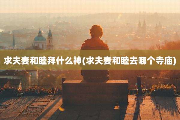 求夫妻和睦拜什么神(求夫妻和睦去哪个寺庙)