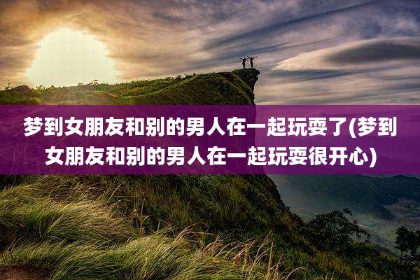 梦到女朋友和别的男人在一起玩耍了(梦到女朋友和别的男人在一起玩耍很开心)