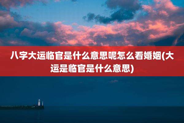 八字大运临官是什么意思呢怎么看婚姻(大运是临官是什么意思)