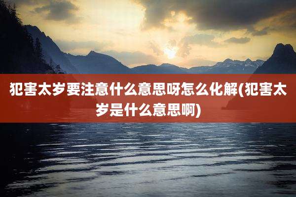 犯害太岁要注意什么意思呀怎么化解(犯害太岁是什么意思啊)